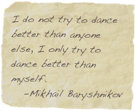 I do not try to dance better than anyone else, I only try to dance better than myself.
   -Mikhail Baryshnikov